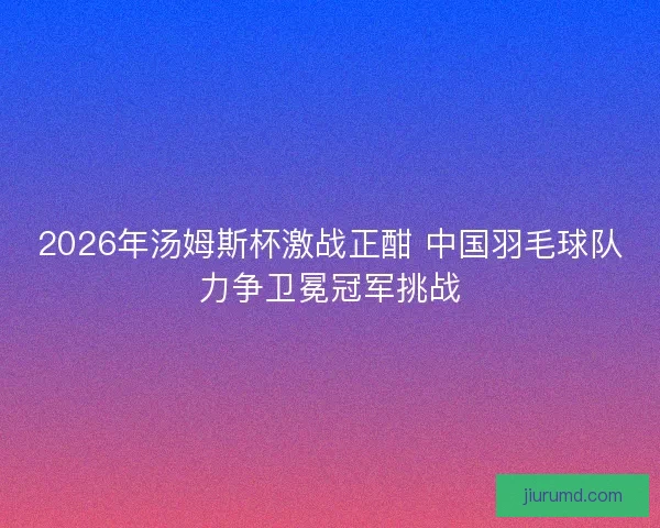 2026年汤姆斯杯激战正酣 中国羽毛球队力争卫冕冠军挑战