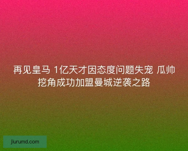 再见皇马 1亿天才因态度问题失宠 瓜帅挖角成功加盟曼城逆袭之路