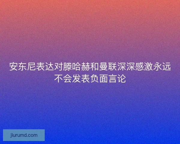 安东尼表达对滕哈赫和曼联深深感激永远不会发表负面言论