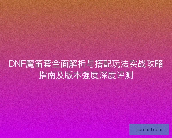 DNF魔笛套全面解析与搭配玩法实战攻略指南及版本强度深度评测