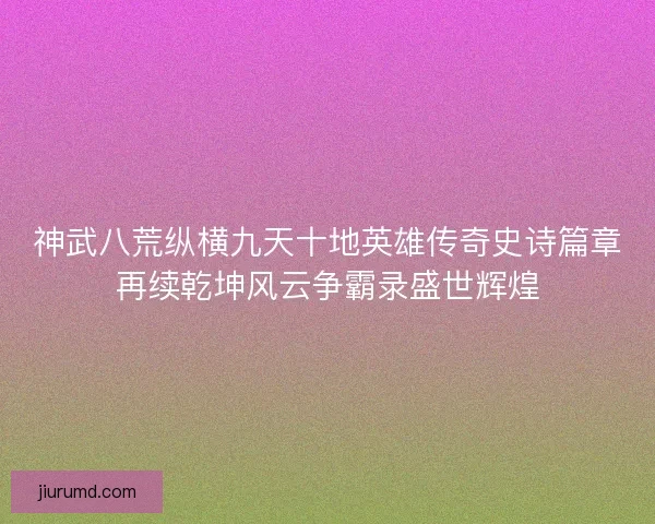 神武八荒纵横九天十地英雄传奇史诗篇章再续乾坤风云争霸录盛世辉煌