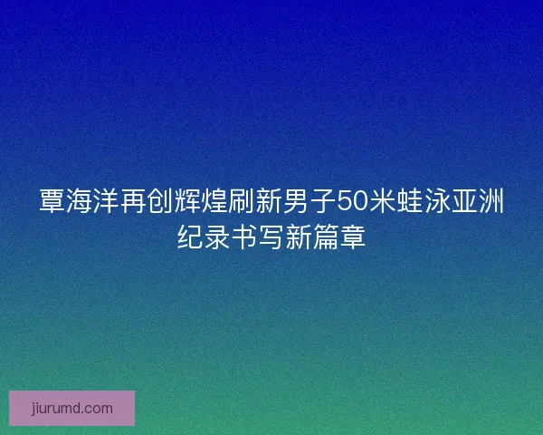 覃海洋再创辉煌刷新男子50米蛙泳亚洲纪录书写新篇章