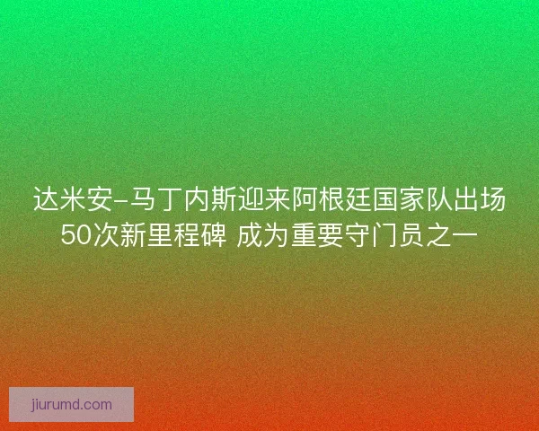 达米安-马丁内斯迎来阿根廷国家队出场50次新里程碑 成为重要守门员之一