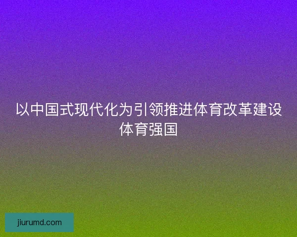 以中国式现代化为引领推进体育改革建设体育强国