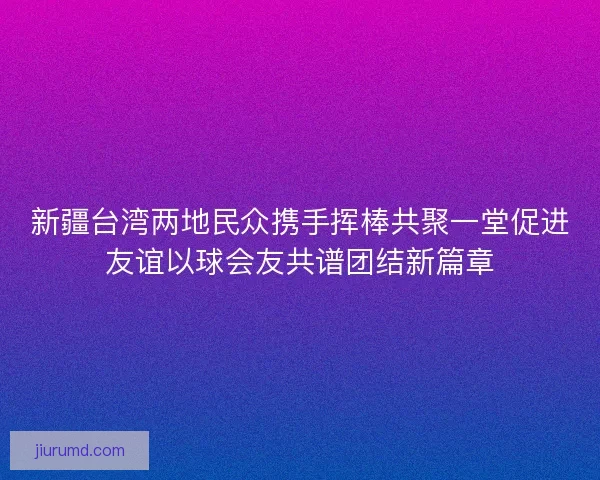 新疆台湾两地民众携手挥棒共聚一堂促进友谊以球会友共谱团结新篇章