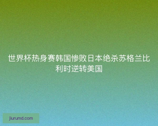 世界杯热身赛韩国惨败日本绝杀苏格兰比利时逆转美国