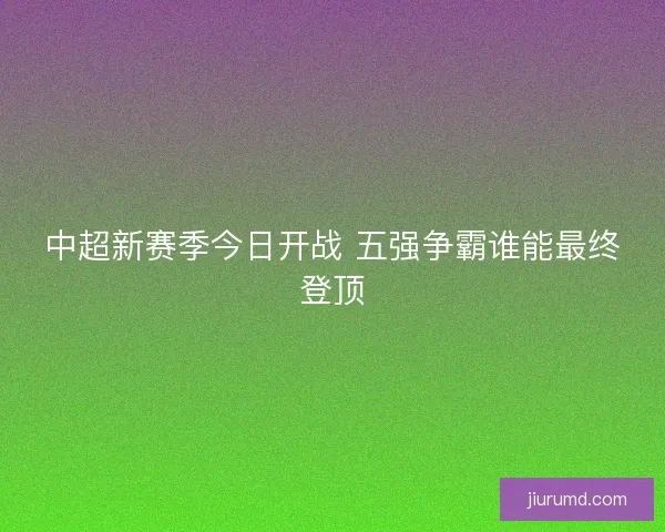 中超新赛季今日开战 五强争霸谁能最终登顶