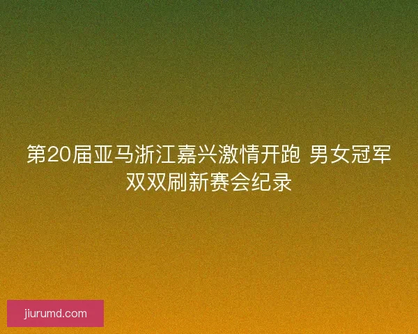 第20届亚马浙江嘉兴激情开跑 男女冠军双双刷新赛会纪录