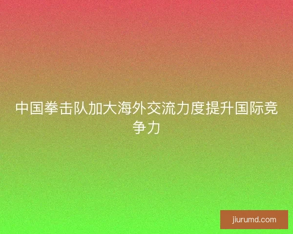 中国拳击队加大海外交流力度提升国际竞争力