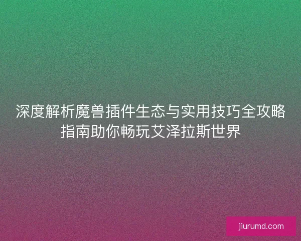 深度解析魔兽插件生态与实用技巧全攻略指南助你畅玩艾泽拉斯世界