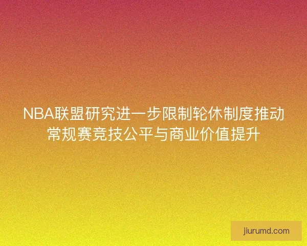 NBA联盟研究进一步限制轮休制度推动常规赛竞技公平与商业价值提升