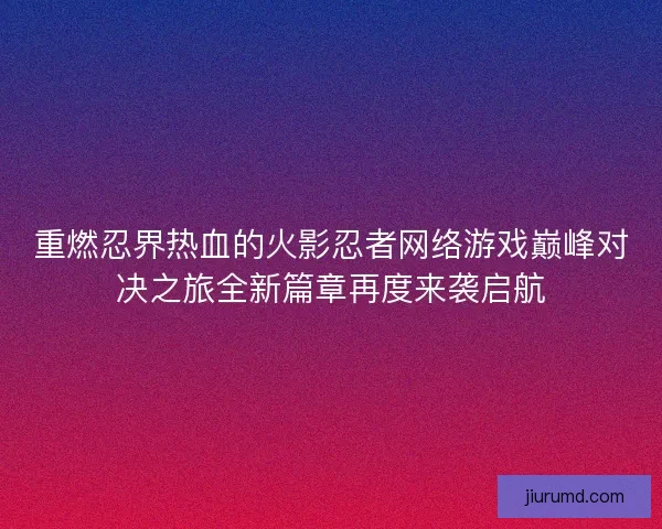 重燃忍界热血的火影忍者网络游戏巅峰对决之旅全新篇章再度来袭启航