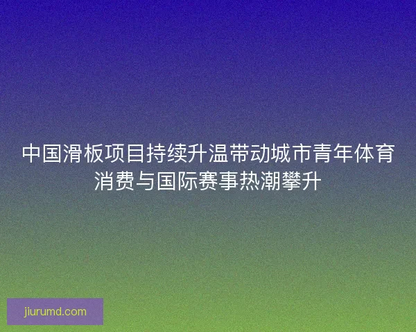中国滑板项目持续升温带动城市青年体育消费与国际赛事热潮攀升