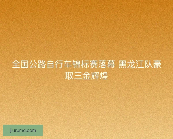 全国公路自行车锦标赛落幕 黑龙江队豪取三金辉煌
