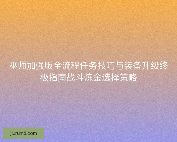 巫师加强版全流程任务技巧与装备升级终极指南战斗炼金选择策略