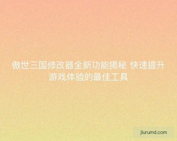 傲世三国修改器全新功能揭秘 快速提升游戏体验的最佳工具
