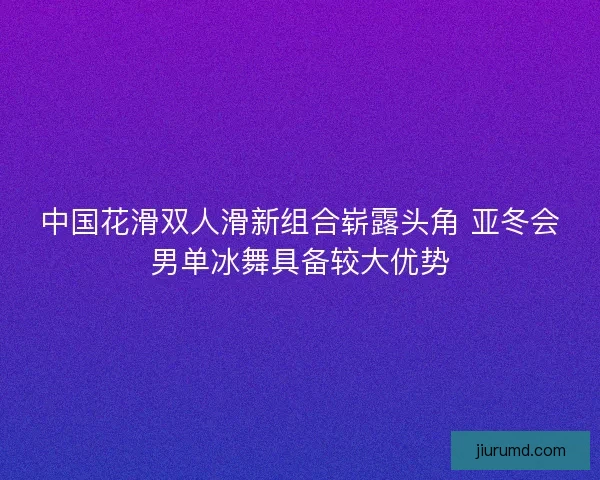 中国花滑双人滑新组合崭露头角 亚冬会男单冰舞具备较大优势