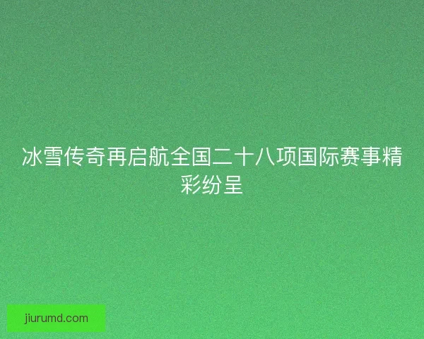 冰雪传奇再启航全国二十八项国际赛事精彩纷呈