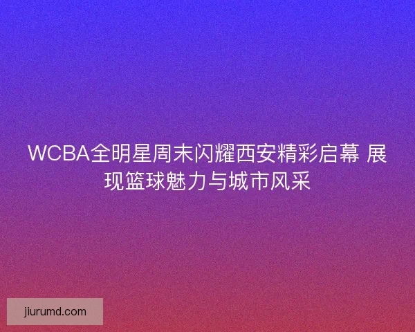 WCBA全明星周末闪耀西安精彩启幕 展现篮球魅力与城市风采
