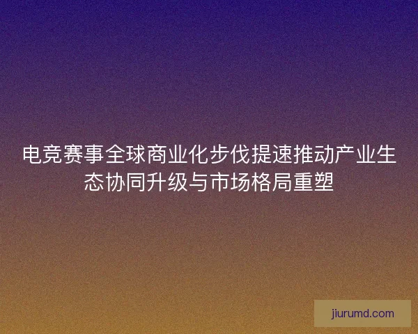 电竞赛事全球商业化步伐提速推动产业生态协同升级与市场格局重塑
